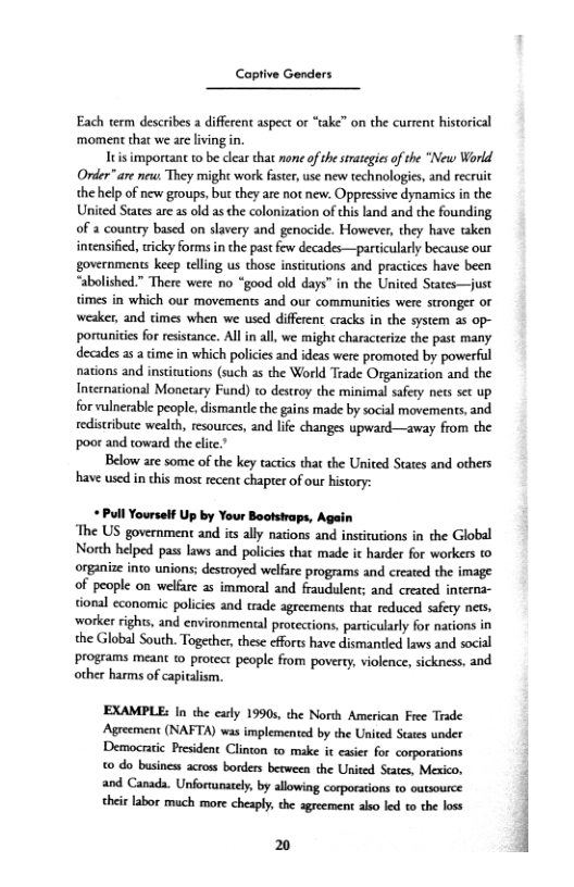 Captive Genders

 

Each term describes a different aspect or “take” on the current historical
‘moment that we ae living i.

Itisimportant to be clear that none of the strategies ofthe “New World
Onder” are new: They might work faster, use new technologies, and recruit
the help of new groups, but they are not new. Oppressive dynamics in the
United States are as old asthe colonization of this land and che founding
of a country based on slavery and genocide. However, they have taken
intensified, tricky forms in the past few decades—particularly because our
governments keep telling us those institutions and practices have been
“abolished.” There were no “good old days” in the United States—just
times in which our movements and our communities were stronger oF
weaker, and times when we used different cracks in the system as op-
portunities for resistance. All in all, we might characterize the past many
decades asa time in which policies and ideas were promoted by powerful
nations and institutions (such as the World Teade Organization and the
International Monetary Fund) co destroy the minimal safery nets set up
for vulnerable people, dismantle the gains made by social movements, and
redistribuce wealth, resources, and life changes upward—away from the
poor and toward the elite.”

Below are some of the key tactics that the United States and others
hhave used in this most recent chapter of our history:

   

 

 

+ Pull Yourself Up by Your Bootstraps, Again

‘The US government and its ally nations and institutions in the Global
North helped pass laws and policies that made it harder for workers (0
organize into unions; destroyed welfare programs and created the image
‘of people on welfare as immoral and fraudulent; and created interna-
tional economic policies and trade agreements that reduced safery nets,
worker rights, and environmental protections, particularly for nations in
the Global South. Together, these efforts have dismantled laws and social
programs meant to protect people from poverty, violence, sickness, and
other harms of epiaiom.

EXAMPLE: In the carly 1990s, the North American Free Trade
‘Agreement (NAFTA) was implemented by the United States under
Democratic President Clinton to make it easier for corporations
‘0 do busines across borders between the United States, Mexico,
‘and Canada. Unfortunately, by allowing corporations to outsource
‘heir labor much more cheaply, che agreement also led to the loss

20
